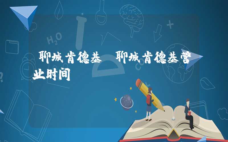 聊城肯德基（聊城肯德基营业时间）