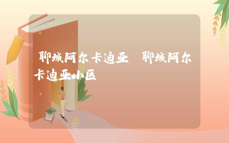 聊城阿尔卡迪亚(聊城阿尔卡迪亚小区)