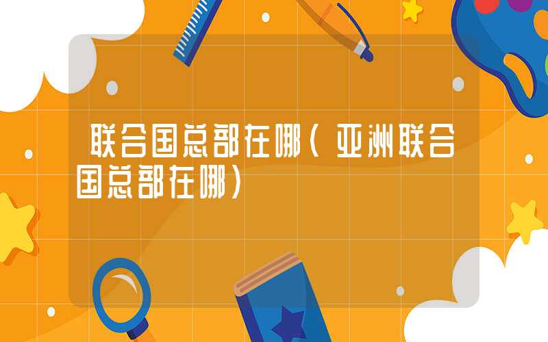 联合国总部在哪（亚洲联合国总部在哪）