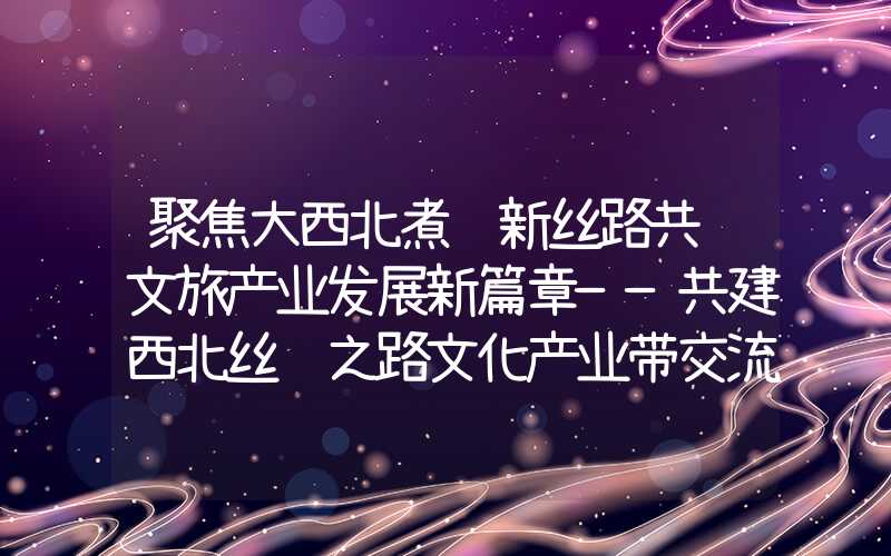 聚焦大西北煮话新丝路共谱文旅产业发展新篇章——共建西北丝绸之路文化产业带交流活动在嘉峪关市举行（）