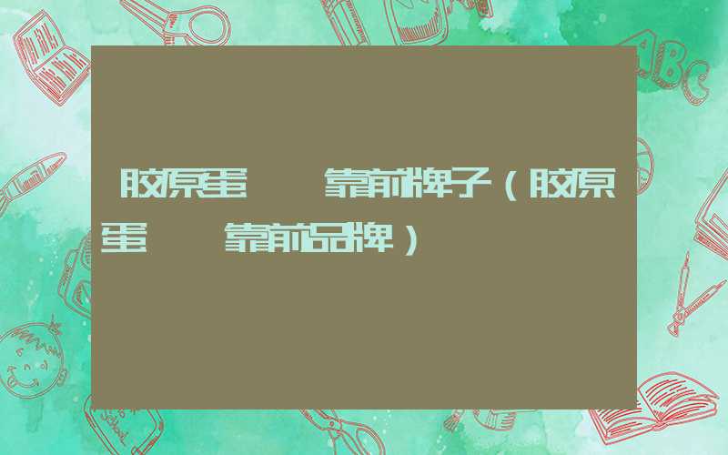胶原蛋**靠前牌子（胶原蛋**靠前品牌）