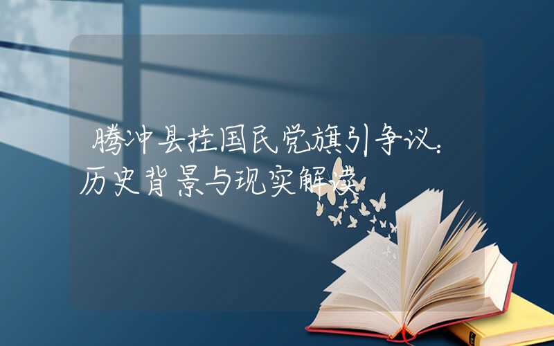 腾冲县挂国民党旗引争议：历史背景与现实解读