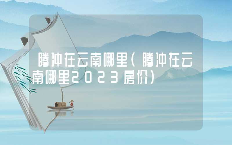腾冲在云南哪里(腾冲在云南哪里2023房价)