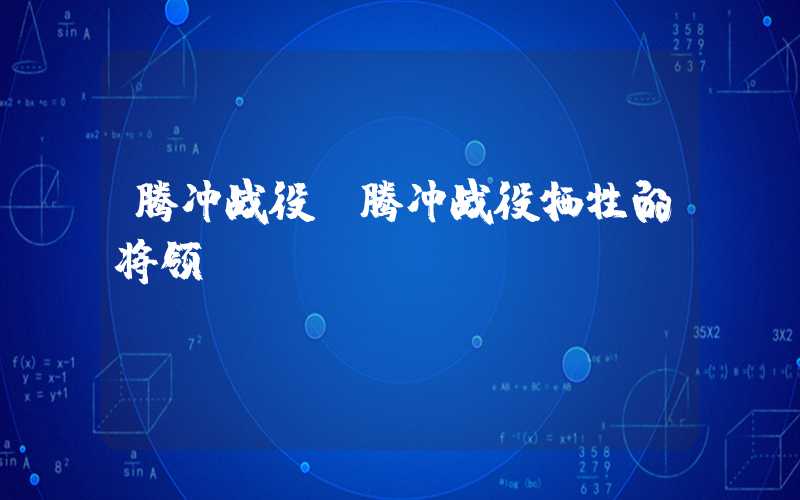 腾冲战役（腾冲战役牺牲的将领）