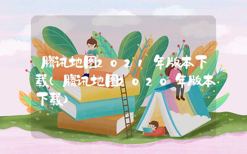 腾讯地图2021年版本下载（腾讯地图2020年版本下载）