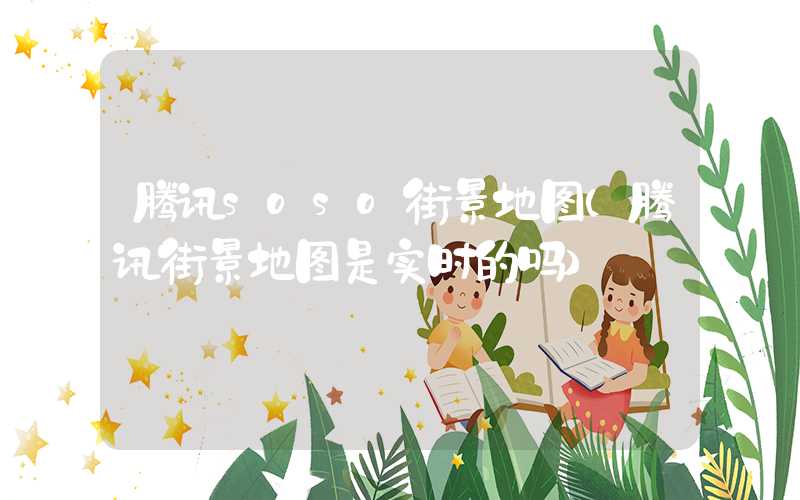 腾讯soso街景地图（腾讯街景地图是实时的吗）