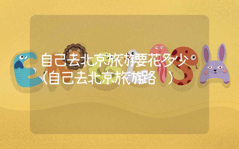 自己去北京旅游要花多少钱（自己去北京旅游路线）