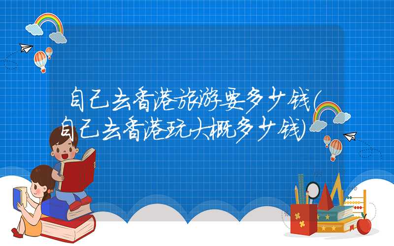 自己去香港旅游要多少钱(自己去香港玩大概多少钱)