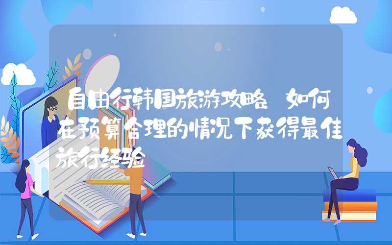 自由行韩国旅游攻略：如何在预算合理的情况下获得最佳旅行经验