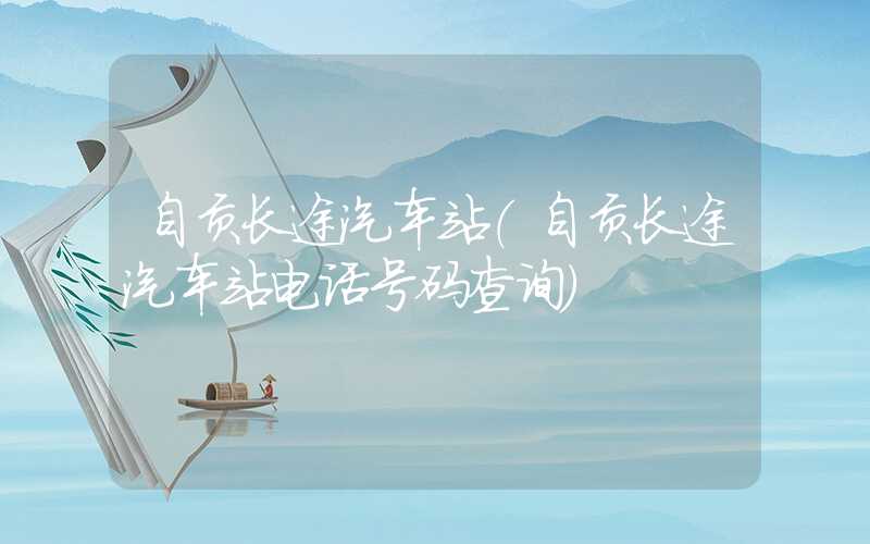自贡长途汽车站（自贡长途汽车站电话号码查询）