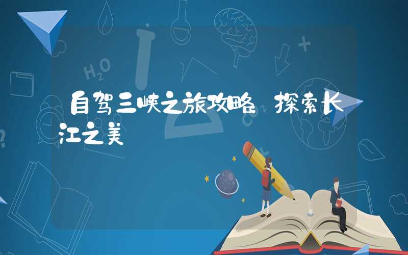 自驾三峡之旅攻略：探索长江之美