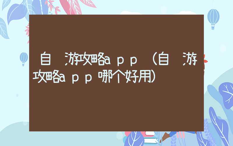 自驾游攻略app(自驾游攻略app哪个好用)