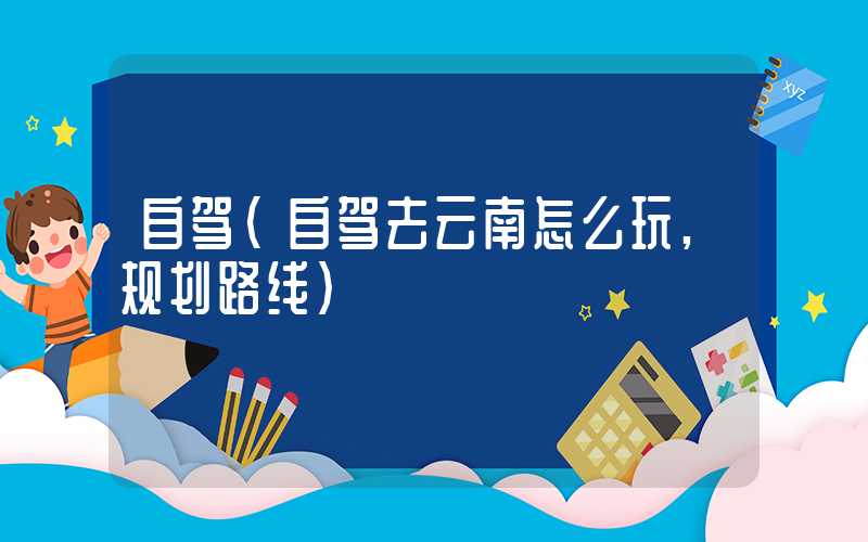 自驾（自驾去云南怎么玩,规划路线）