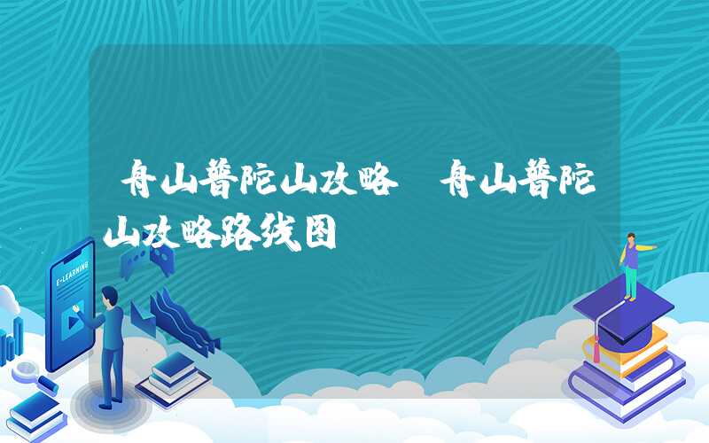 舟山普陀山攻略（舟山普陀山攻略路线图）