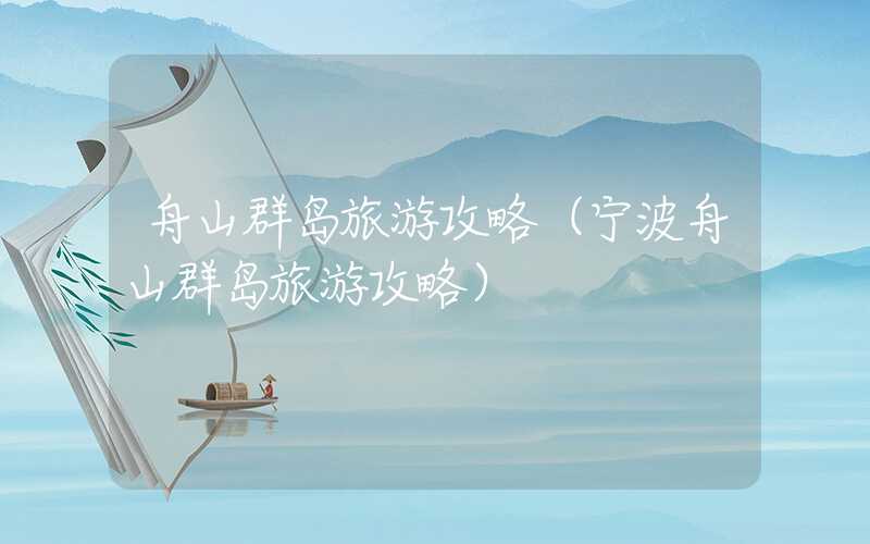 舟山群岛旅游攻略（宁波舟山群岛旅游攻略）