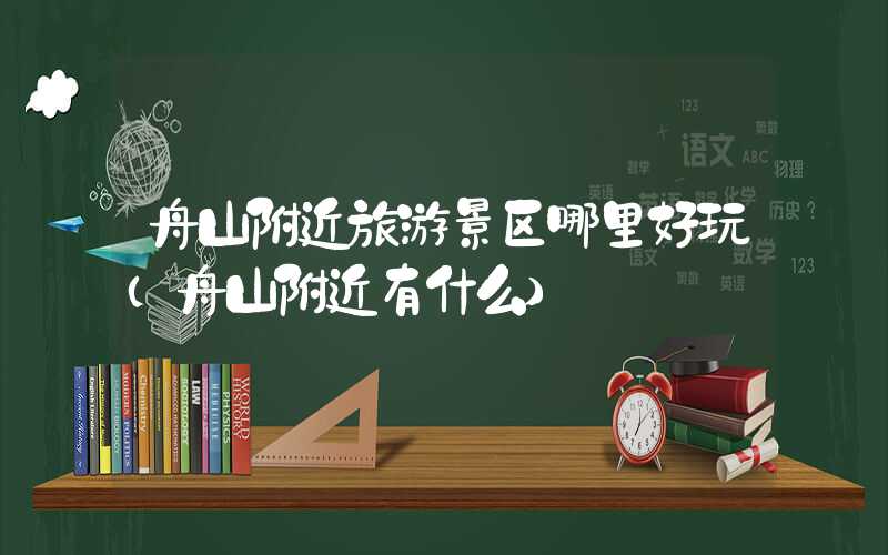 舟山附近旅游景区哪里好玩（舟山附近有什么）