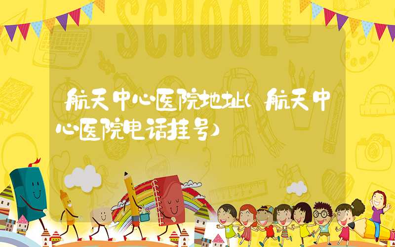 航天中心医院地址（航天中心医院电话挂号）