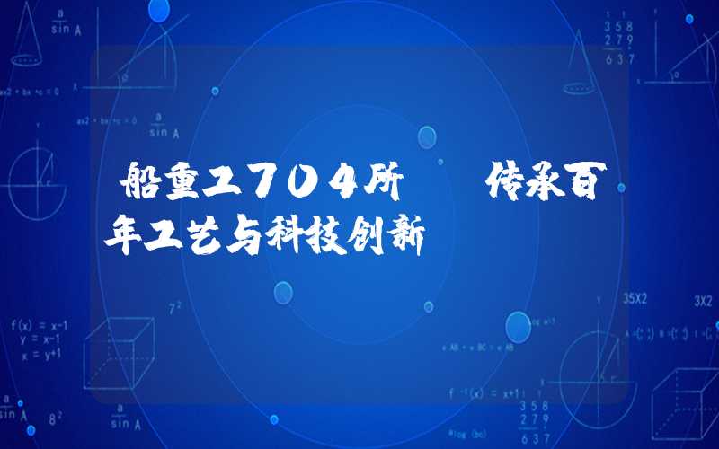 船重工704所——传承百年工艺与科技创新