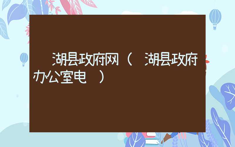 芜湖县政府网(芜湖县政府办公室电话)