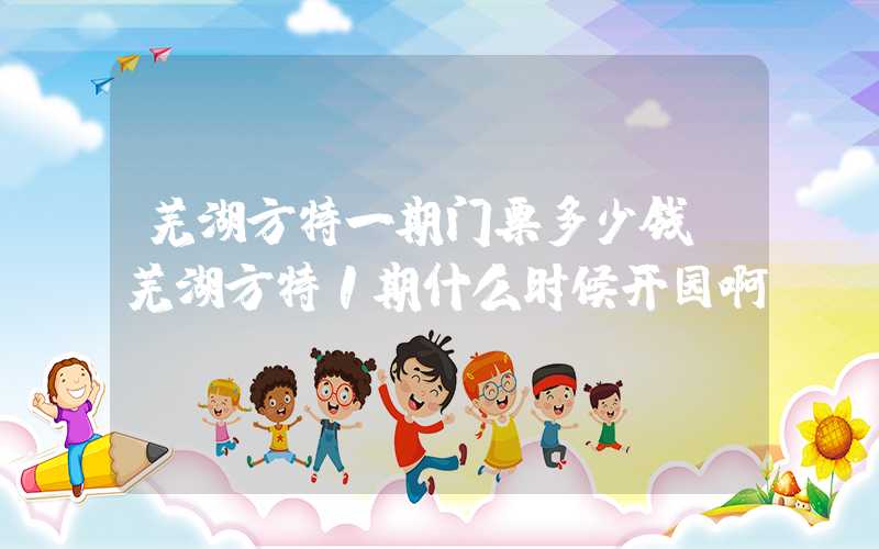芜湖方特一期门票多少钱（芜湖方特1期什么时候开园啊）
