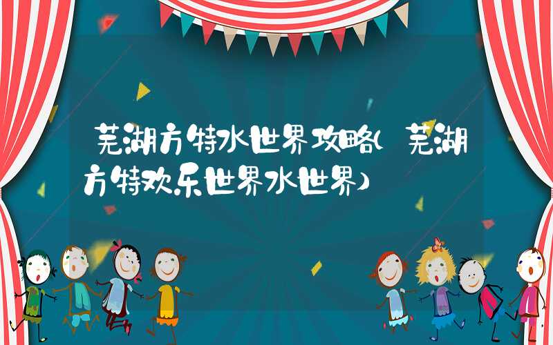 芜湖方特水世界攻略(芜湖方特欢乐世界水世界)