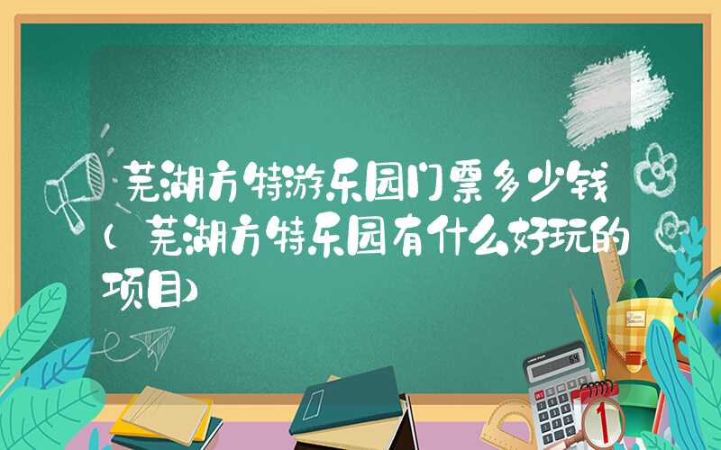 芜湖方特游乐园门票多少钱（芜湖方特乐园有什么好玩的项目）
