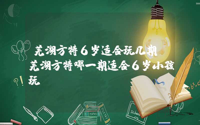 芜湖方特6岁适合玩几期（芜湖方特哪一期适合6岁小孩玩）