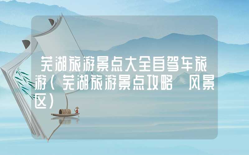 芜湖旅游景点大全自驾车旅游(芜湖旅游景点攻略 风景区)
