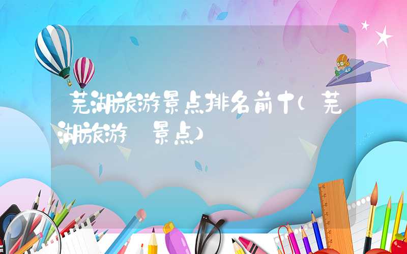 芜湖旅游景点排名前十（芜湖旅游 景点）