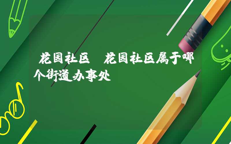 花园社区（花园社区属于哪个街道办事处）