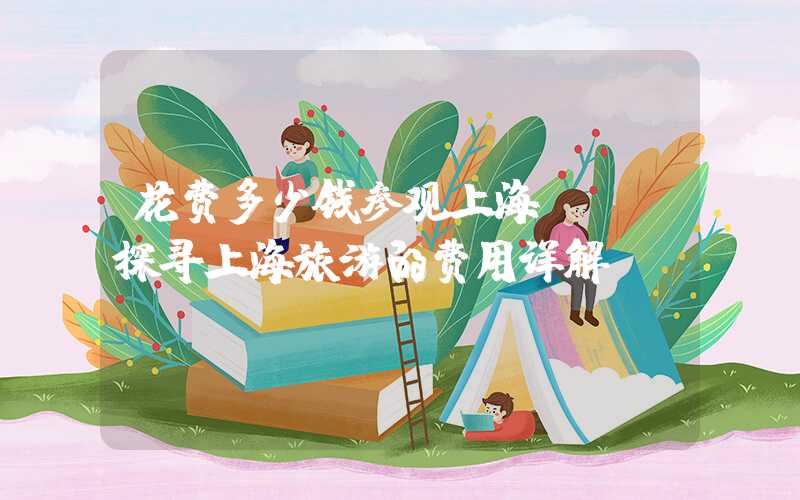 花费多少钱参观上海？——探寻上海旅游的费用详解