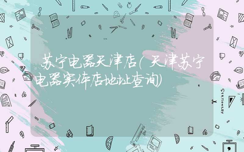 苏宁电器天津店（天津苏宁电器实体店地址查询）