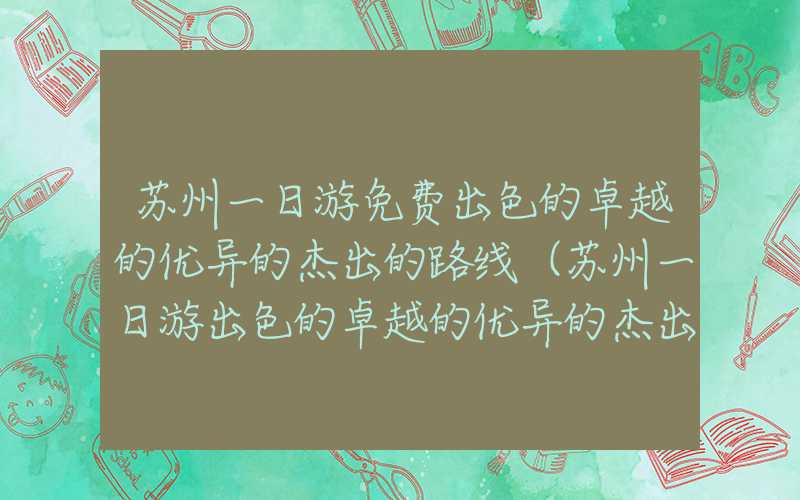 苏州一日游免费出色的卓越的优异的杰出的路线（苏州一日游出色的卓越的优异的杰出的路线自由行）