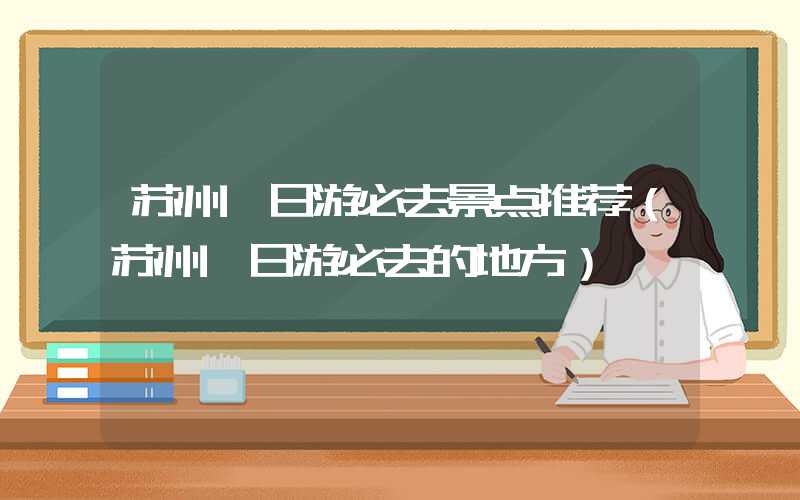苏州一日游必去景点推荐（苏州一日游必去的地方）