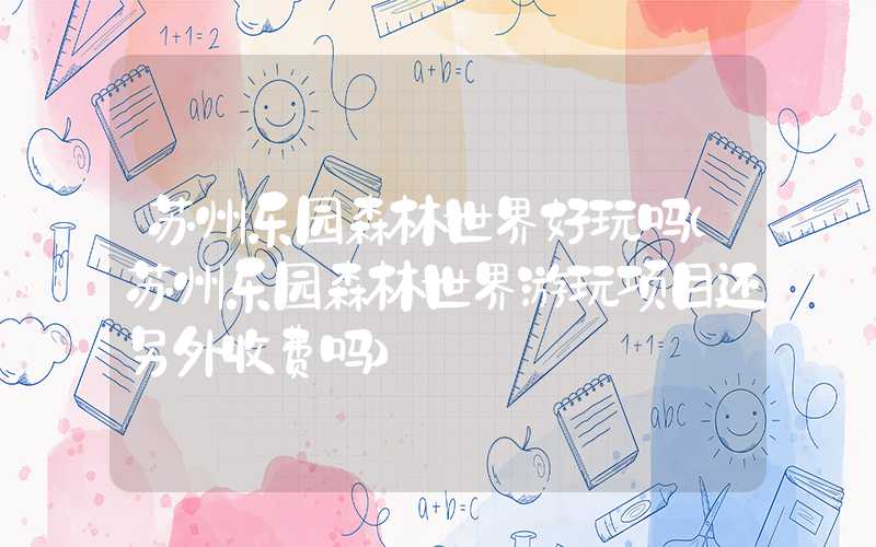 苏州乐园森林世界好玩吗（苏州乐园森林世界游玩项目还另外收费吗）