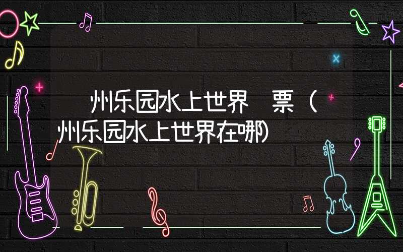 苏州乐园水上世界门票（苏州乐园水上世界在哪）
