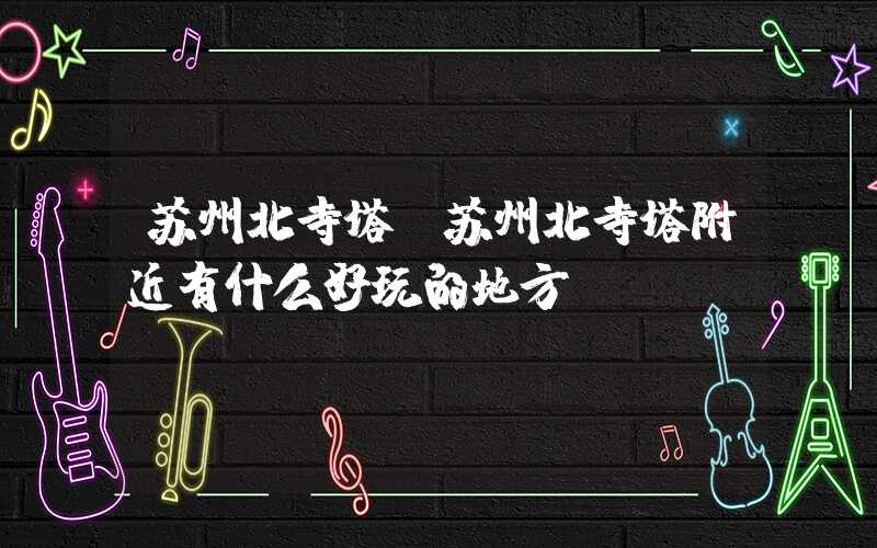 苏州北寺塔（苏州北寺塔附近有什么好玩的地方）