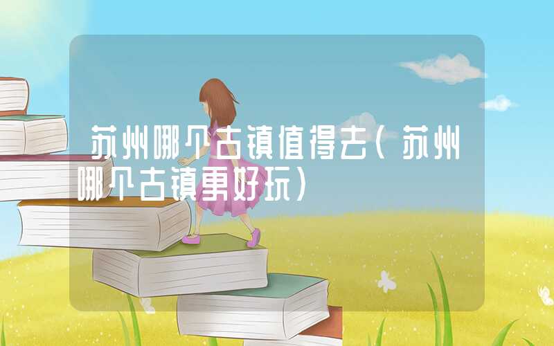 苏州哪个古镇值得去(苏州哪个古镇更好玩)