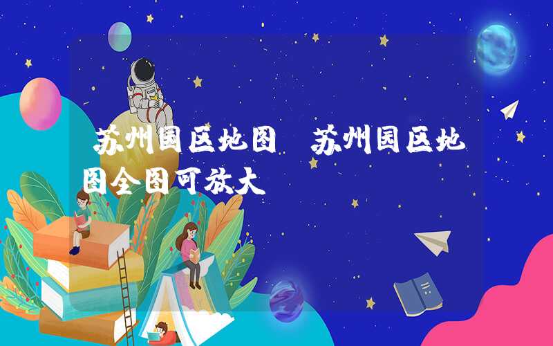 苏州园区地图（苏州园区地图全图可放大）