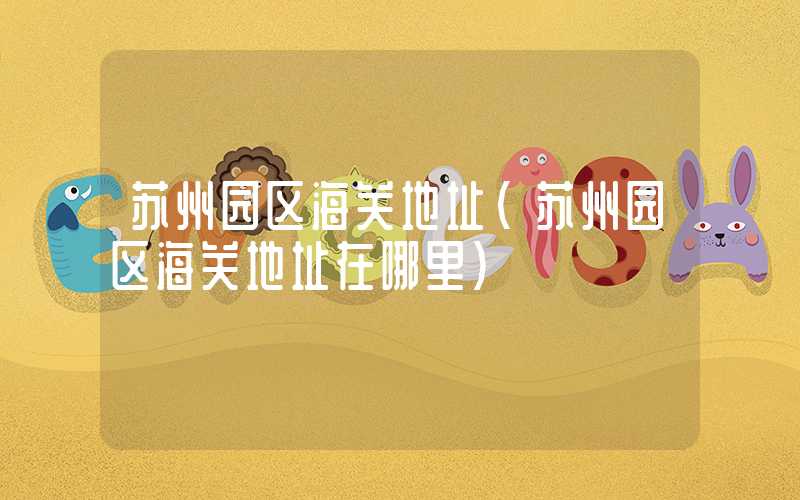 苏州园区海关地址（苏州园区海关地址在哪里）