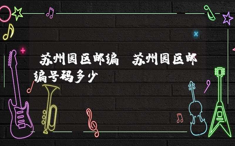 苏州园区邮编（苏州园区邮编号码多少）