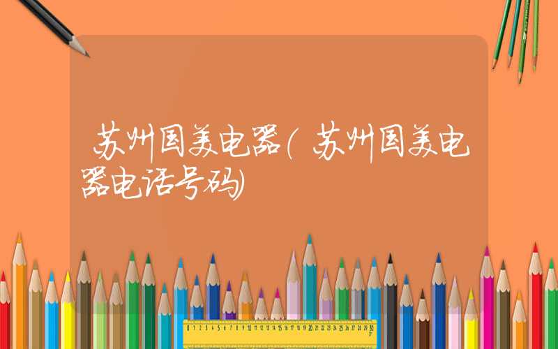 苏州国美电器（苏州国美电器电话号码）