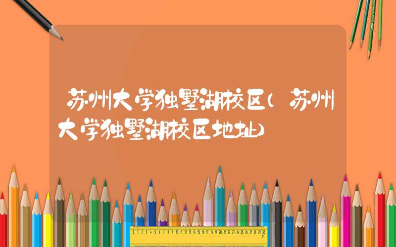 苏州大学独墅湖校区(苏州大学独墅湖校区地址)
