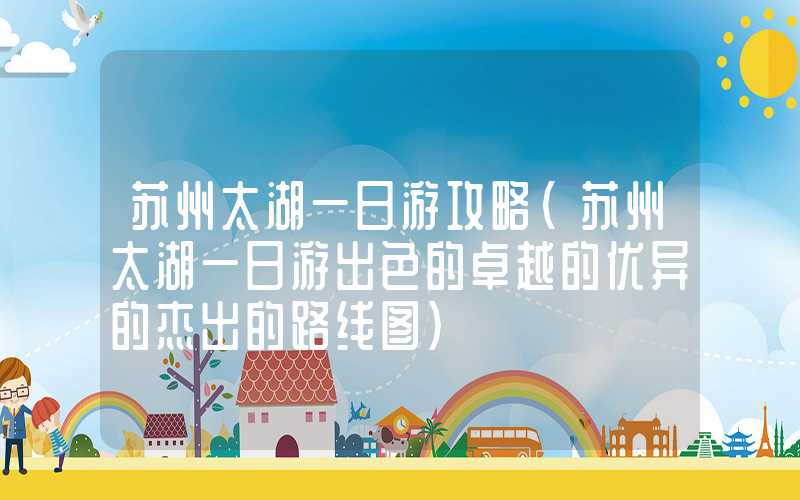 苏州太湖一日游攻略(苏州太湖一日游出色的卓越的优异的杰出的路线图)