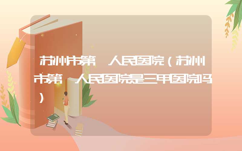 苏州市第一人民医院(苏州市第一人民医院是三甲医院吗)
