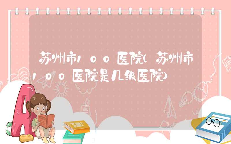 苏州市100医院（苏州市100医院是几级医院）