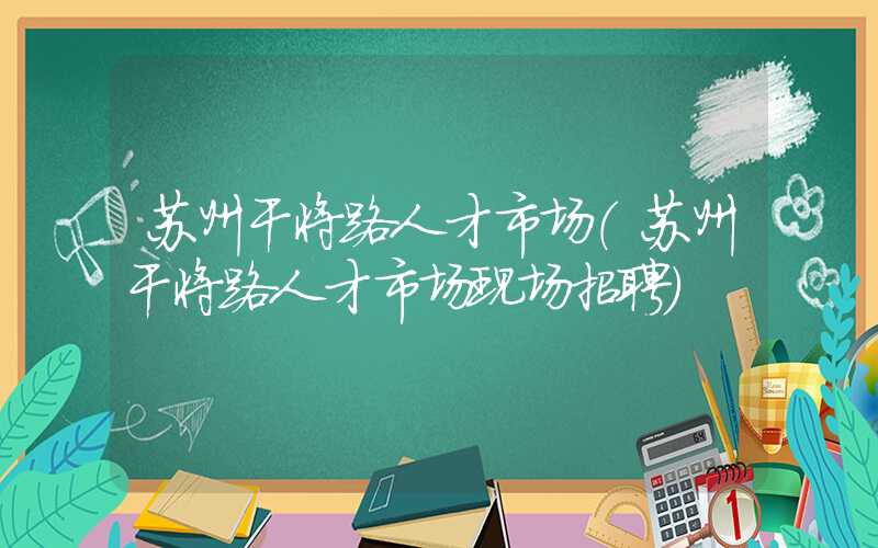 苏州干将路人才市场（苏州干将路人才市场现场招聘）