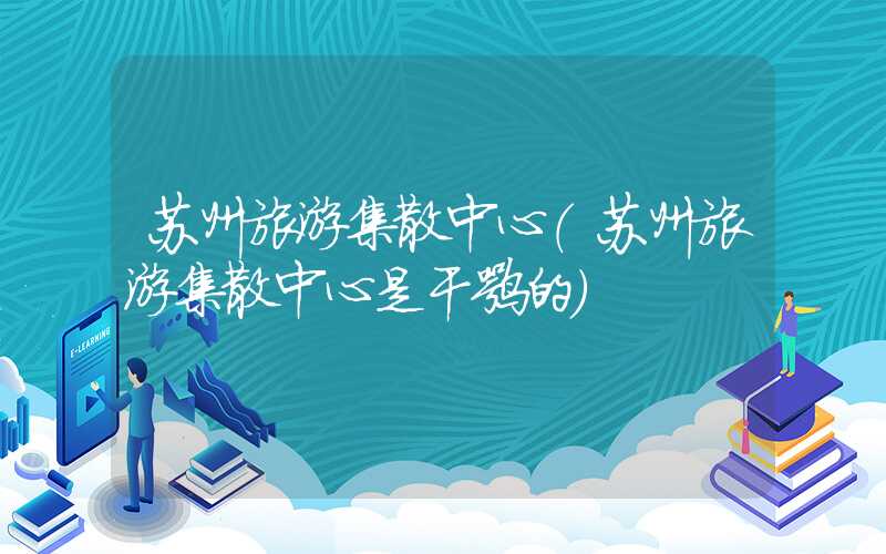 苏州旅游集散中心（苏州旅游集散中心是干嘛的）