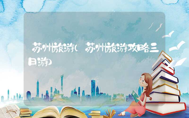 苏州旅游（苏州旅游攻略三日游）
