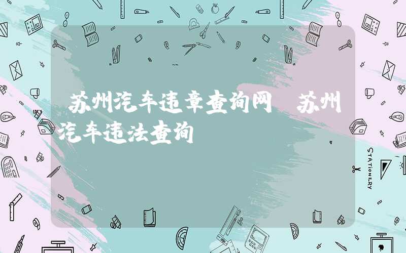 苏州汽车违章查询网（苏州汽车违法查询）
